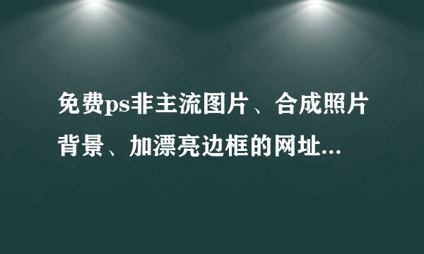 免费ps非主流图片、合成照片背景、加漂亮边框的网址，一定要质量好的
