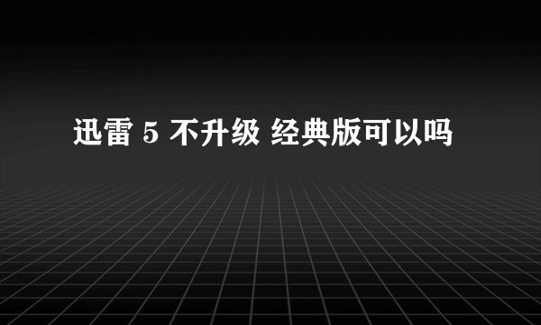 迅雷 5 不升级 经典版可以吗