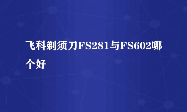 飞科剃须刀FS281与FS602哪个好