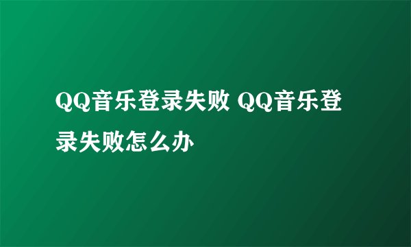 QQ音乐登录失败 QQ音乐登录失败怎么办