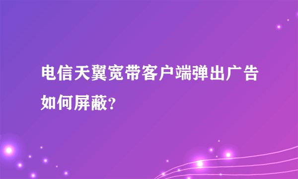 电信天翼宽带客户端弹出广告如何屏蔽？