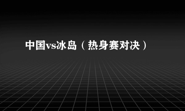 中国vs冰岛（热身赛对决）