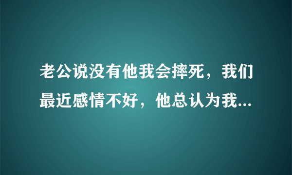 老公说没有他我会摔死，我们最近感情不好，他总认为我没他就不行，我不是懒女人，我每天家里，工作两不