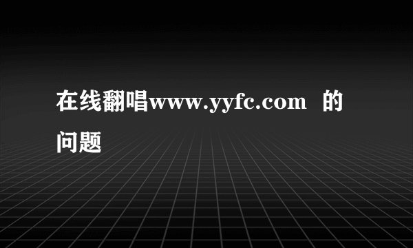 在线翻唱www.yyfc.com  的问题