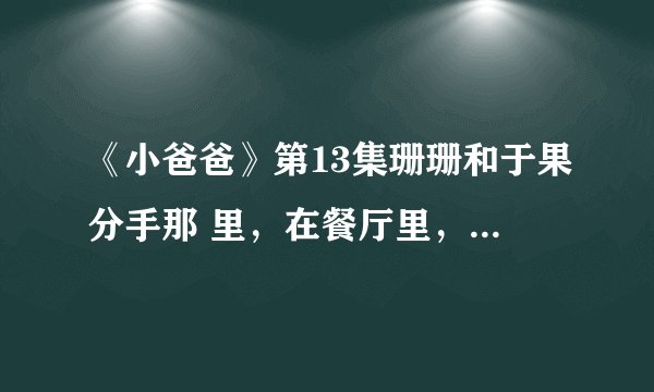 《小爸爸》第13集珊珊和于果分手那 里，在餐厅里，珊珊和于果的对话，求原句，在于果和分手