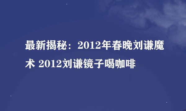 最新揭秘：2012年春晚刘谦魔术 2012刘谦镜子喝咖啡