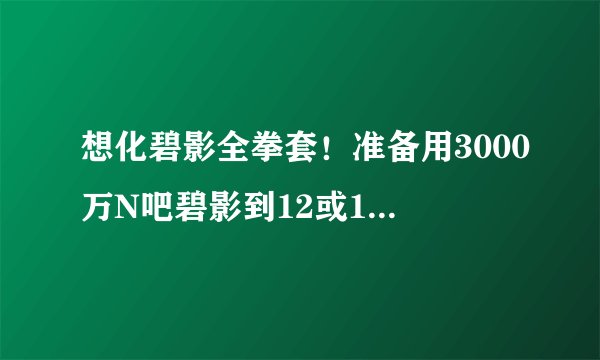 想化碧影全拳套！准备用3000万N吧碧影到12或13最好！跪求方法！