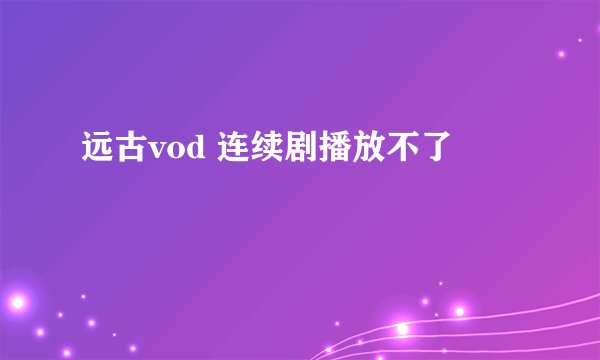 远古vod 连续剧播放不了