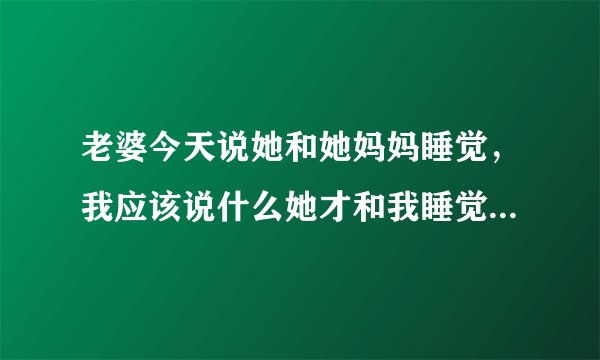 老婆今天说她和她妈妈睡觉，我应该说什么她才和我睡觉，他在考验我脑子，看看怎么才能让她和我睡觉，我俩