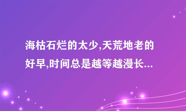 海枯石烂的太少,天荒地老的好早,时间总是越等越漫长是什么意思