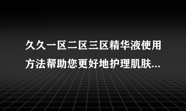 久久一区二区三区精华液使用方法帮助您更好地护理肌肤，网友：立竿见影！