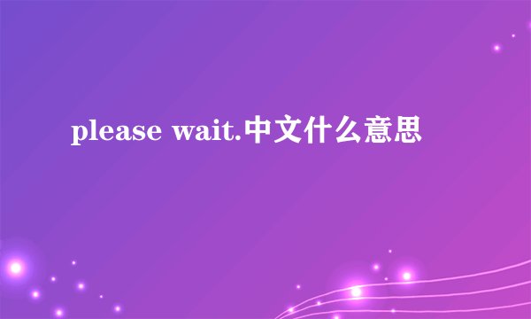 please wait.中文什么意思
