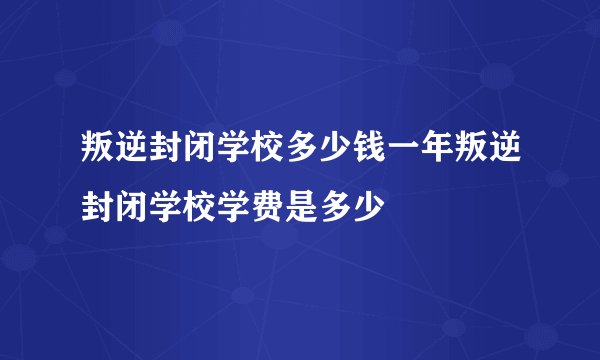 叛逆封闭学校多少钱一年叛逆封闭学校学费是多少
