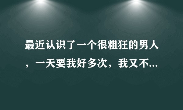最近认识了一个很粗狂的男人，一天要我好多次，我又不这样想要这么多次怎么办。好累啊，全身都软了。