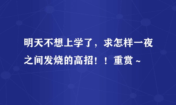 明天不想上学了，求怎样一夜之间发烧的高招！！重赏～