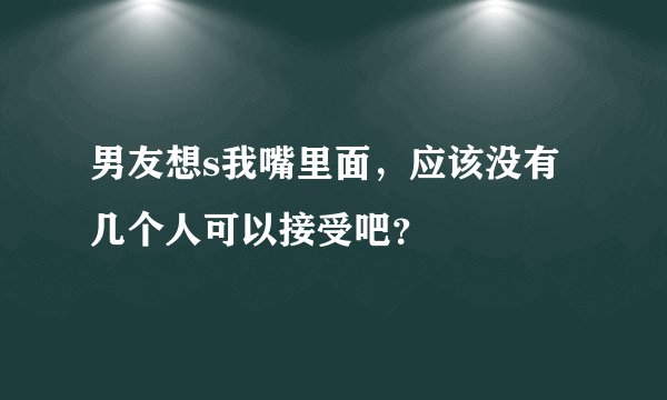男友想s我嘴里面，应该没有几个人可以接受吧？