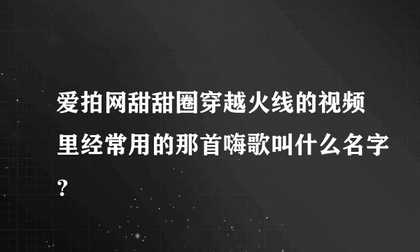 爱拍网甜甜圈穿越火线的视频里经常用的那首嗨歌叫什么名字？