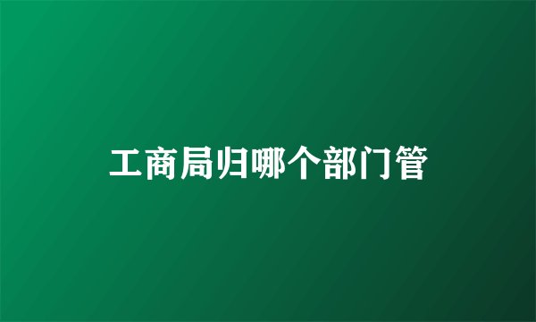 工商局归哪个部门管