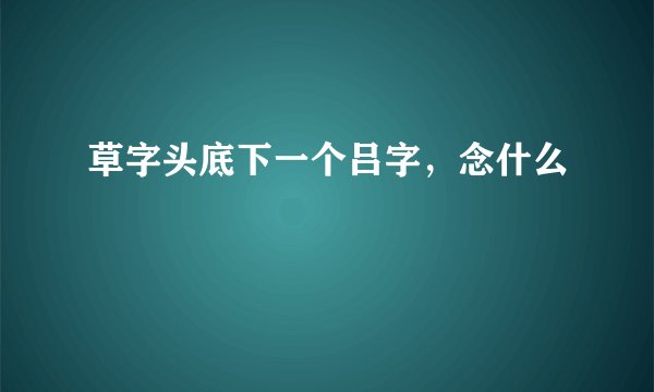 草字头底下一个吕字，念什么