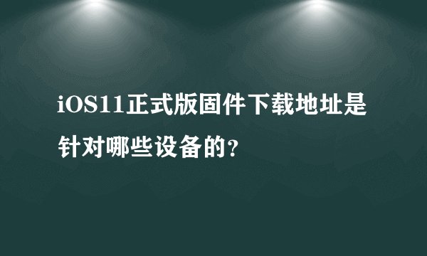 iOS11正式版固件下载地址是针对哪些设备的？