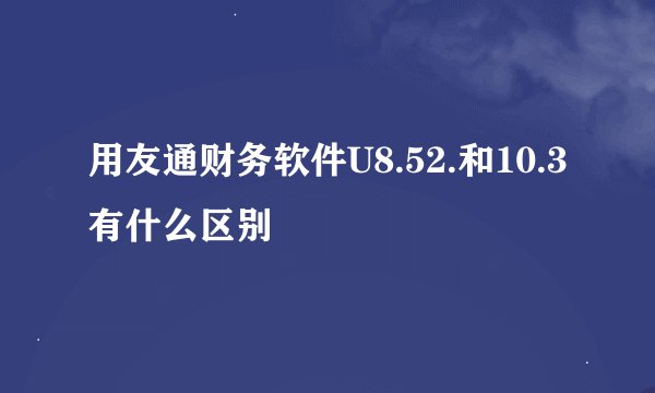 用友通财务软件U8.52.和10.3有什么区别