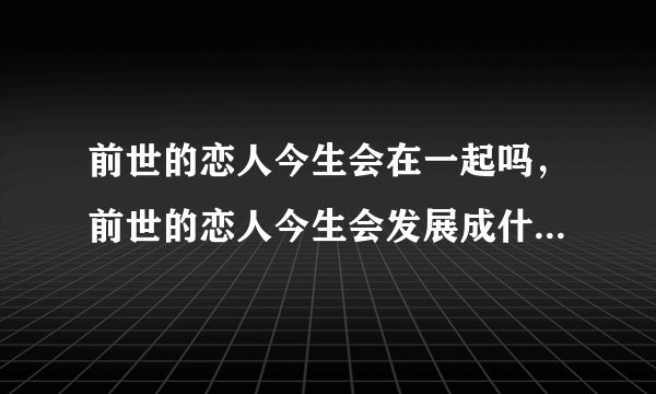 前世的恋人今生会在一起吗，前世的恋人今生会发展成什么关系！