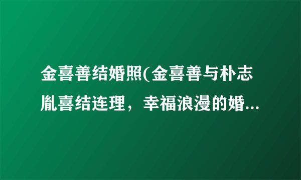 金喜善结婚照(金喜善与朴志胤喜结连理，幸福浪漫的婚礼照片曝光！)