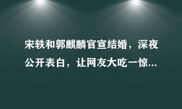 宋轶和郭麒麟官宣结婚，深夜公开表白，让网友大吃一惊，真的假的