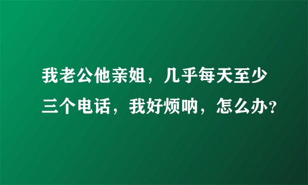 我老公他亲姐，几乎每天至少三个电话，我好烦呐，怎么办？