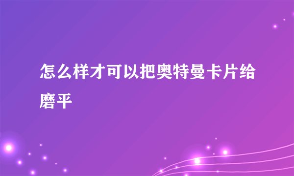 怎么样才可以把奥特曼卡片给磨平