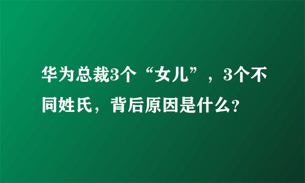 华为总裁3个“女儿”，3个不同姓氏，背后原因是什么？