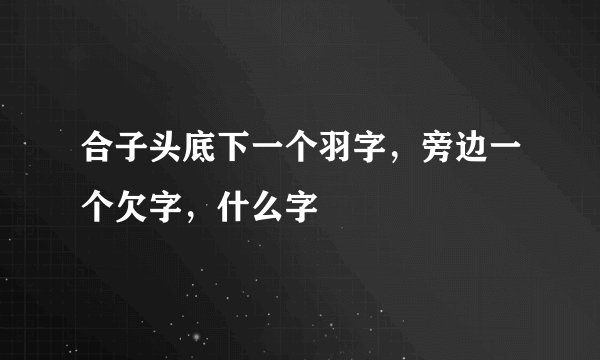 合子头底下一个羽字，旁边一个欠字，什么字
