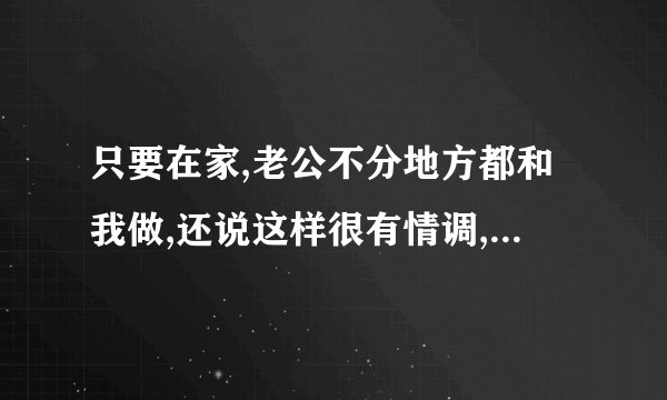只要在家,老公不分地方都和我做,还说这样很有情调,是不是男人都这样,是不是说明老公很爱我啊
