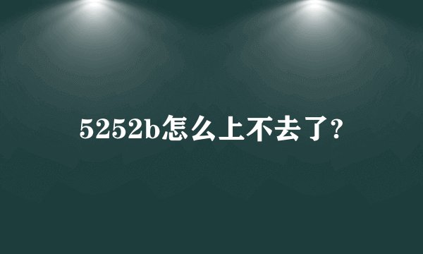 5252b怎么上不去了?