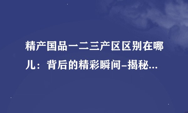 精产国品一二三产区区别在哪儿：背后的精彩瞬间-揭秘精产国品一二三产区的差异！