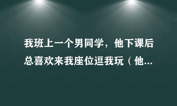 我班上一个男同学，他下课后总喜欢来我座位逗我玩（他以前不喜欢出座位的），还特喜欢玩我头发，班上一些