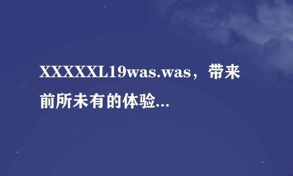 XXXXXL19was.was,带来前所未有的体验-XXXXXL19was.was的震撼体验!