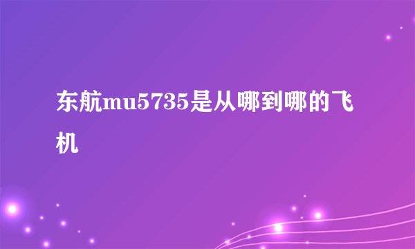 东航mu5735是从哪到哪的飞机