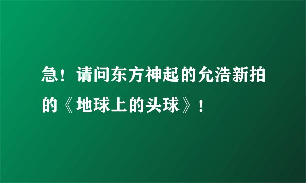 急！请问东方神起的允浩新拍的《地球上的头球》！