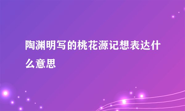 陶渊明写的桃花源记想表达什么意思