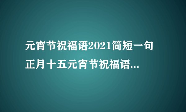 元宵节祝福语2021简短一句 正月十五元宵节祝福语美好简单