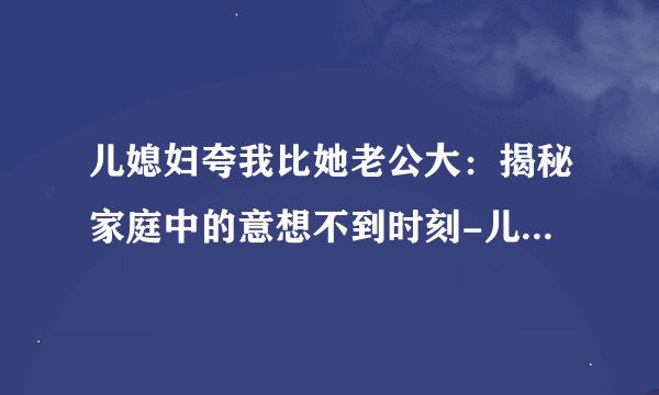 儿媳妇夸我比她老公大：揭秘家庭中的意想不到时刻-儿媳妇夸我比她老公大，绝对的刺激！
