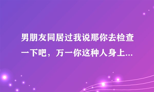 男朋友同居过我说那你去检查一下吧，万一你这种人身上有什么病毒呢？他就生气了！