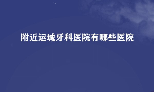 附近运城牙科医院有哪些医院