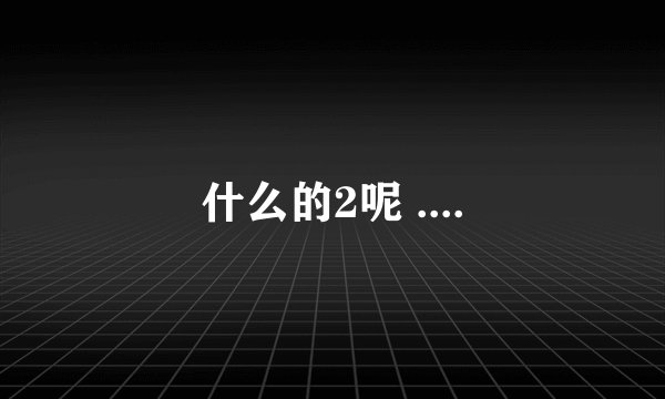 什么的2呢 ....