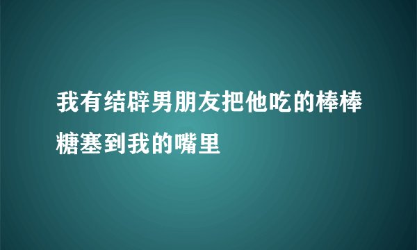 我有结辟男朋友把他吃的棒棒糖塞到我的嘴里