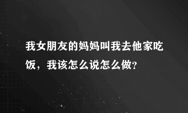 我女朋友的妈妈叫我去他家吃饭，我该怎么说怎么做？