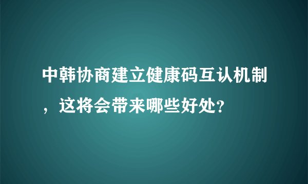 中韩协商建立健康码互认机制，这将会带来哪些好处？