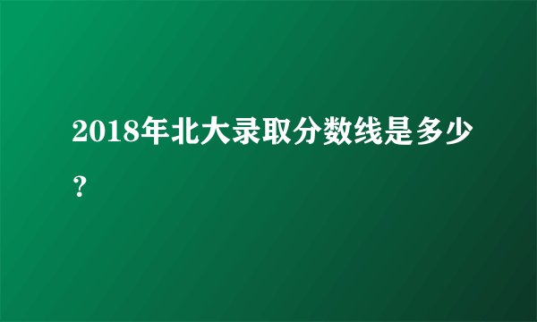 2018年北大录取分数线是多少？