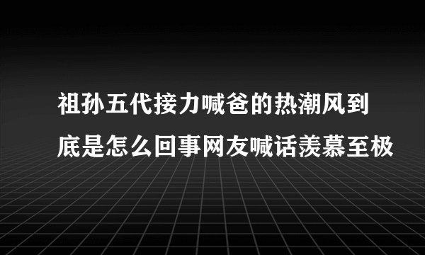 祖孙五代接力喊爸的热潮风到底是怎么回事网友喊话羡慕至极